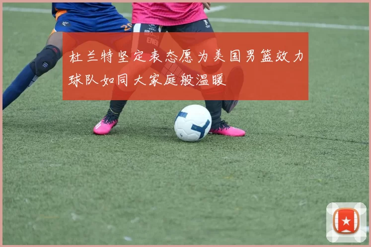 杜兰特坚定表态愿为美国男篮效力球队如同大家庭般温暖