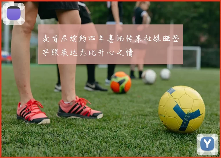 麦肯尼续约四年喜讯传来社媒晒签字照表达无比开心之情