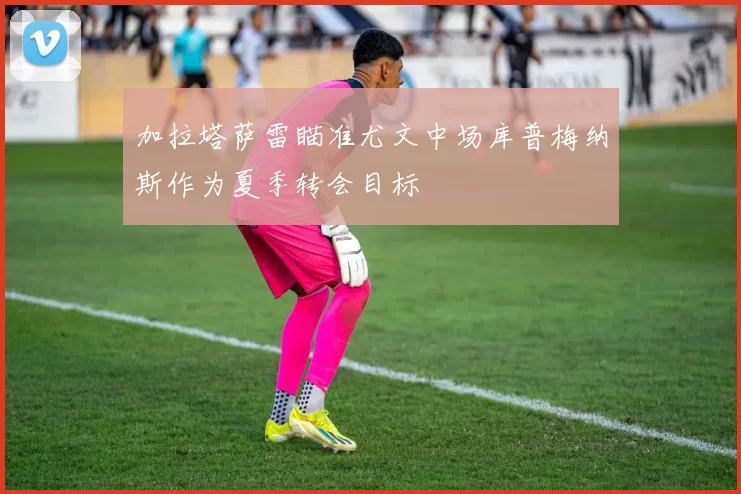 加拉塔萨雷瞄准尤文中场库普梅纳斯作为夏季转会目标