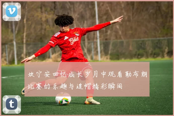 坎宁安回忆成长岁月中观看勒布朗比赛的乐趣与追帽精彩瞬间