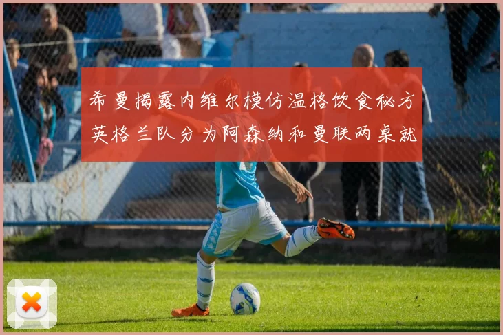 希曼揭露内维尔模仿温格饮食秘方英格兰队分为阿森纳和曼联两桌就餐