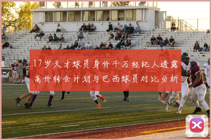 17岁天才球员身价千万经纪人透露高价转会计划与巴西球员对比分析