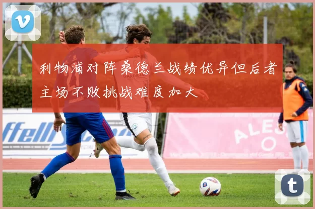 利物浦对阵桑德兰战绩优异但后者主场不败挑战难度加大