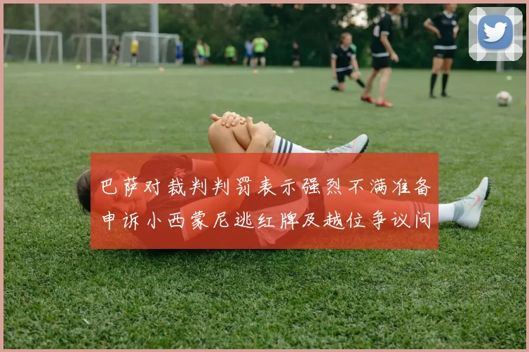 巴萨对裁判判罚表示强烈不满准备申诉小西蒙尼逃红牌及越位争议问题