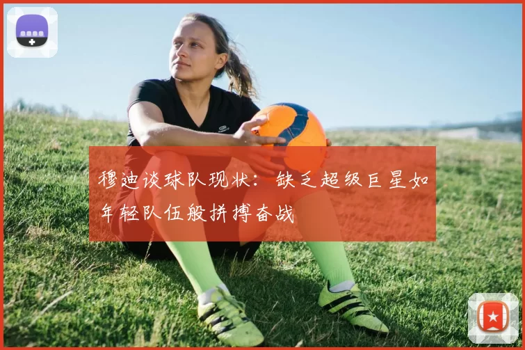穆迪谈球队现状：缺乏超级巨星如年轻队伍般拼搏奋战