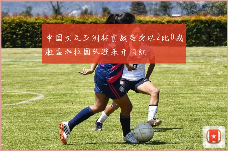 中国女足亚洲杯首战告捷以2比0战胜孟加拉国队迎来开门红