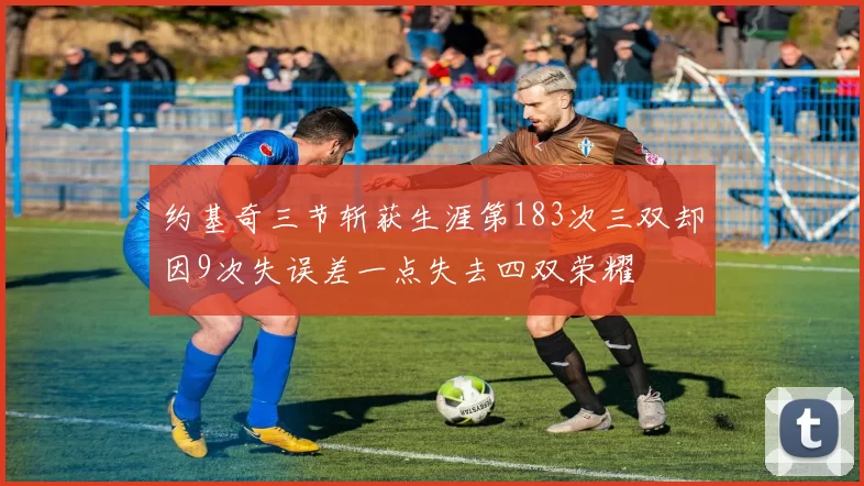 约基奇三节斩获生涯第183次三双却因9次失误差一点失去四双荣耀