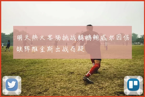 明天热火客场挑战鹈鹕鲍威尔因伤缺阵维金斯出战存疑