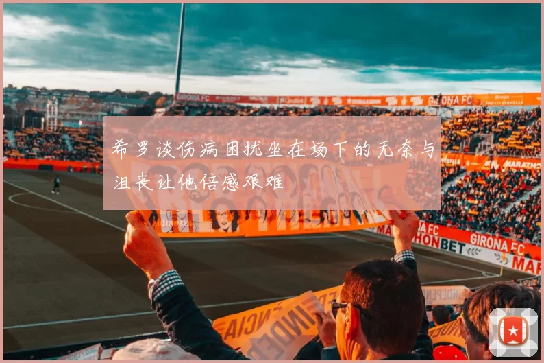 希罗谈伤病困扰坐在场下的无奈与沮丧让他倍感艰难