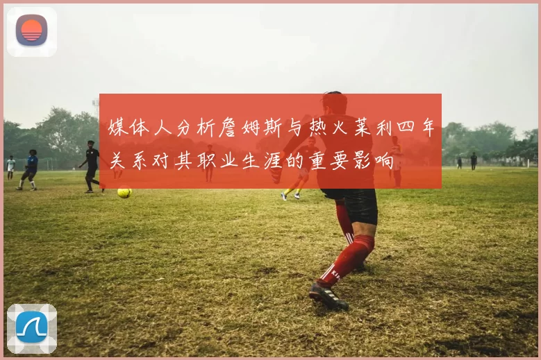 媒体人分析詹姆斯与热火莱利四年关系对其职业生涯的重要影响