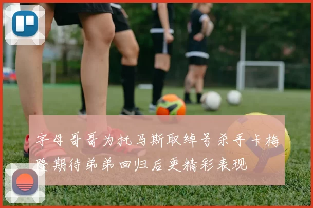 字母哥哥为托马斯取绰号杀手卡梅隆期待弟弟回归后更精彩表现