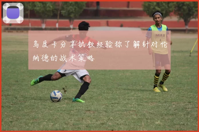 乌度卡分享执教经验称了解针对伦纳德的战术策略