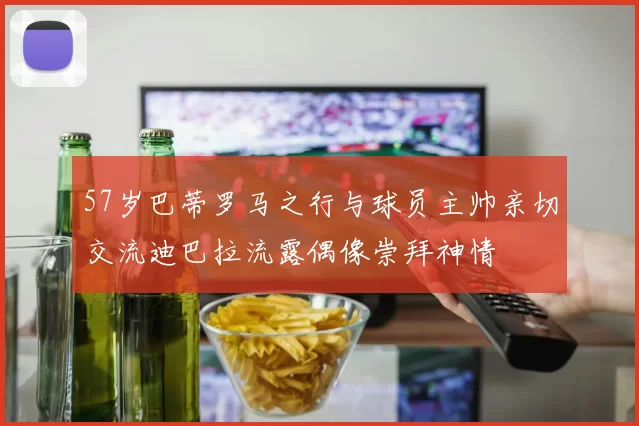 57岁巴蒂罗马之行与球员主帅亲切交流迪巴拉流露偶像崇拜神情