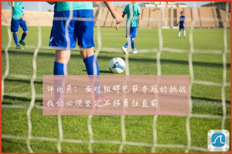 评论员：面对阻碍巴萨夺冠的挑战我们必须坚定不移勇往直前