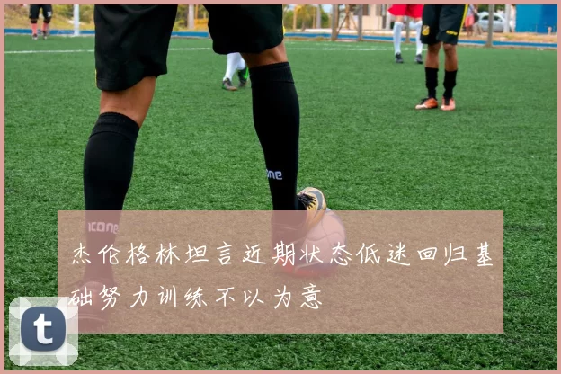 杰伦格林坦言近期状态低迷回归基础努力训练不以为意