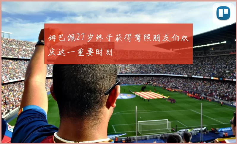 姆巴佩27岁终于获得驾照朋友们欢庆这一重要时刻