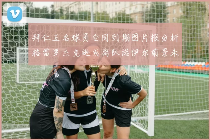 拜仁五名球员合同到期图片报分析格雷罗杰克逊或离队诺伊尔前景未定