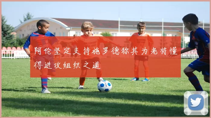 阿伦坚定支持施罗德称其为老将懂得进攻组织之道