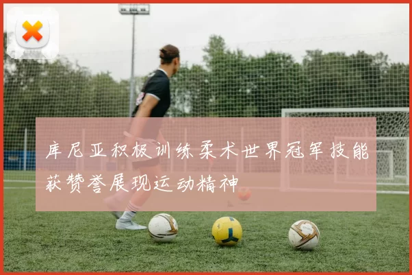 库尼亚积极训练柔术世界冠军技能获赞誉展现运动精神