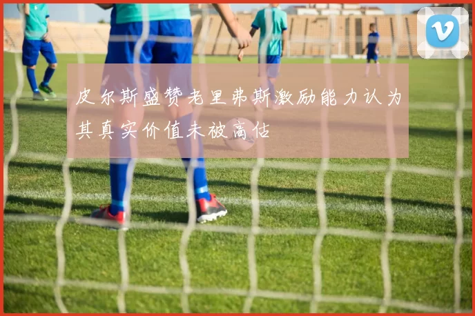皮尔斯盛赞老里弗斯激励能力认为其真实价值未被高估