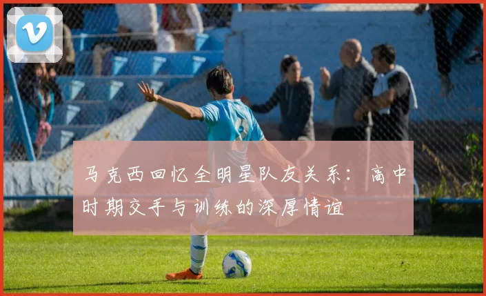 马克西回忆全明星队友关系：高中时期交手与训练的深厚情谊