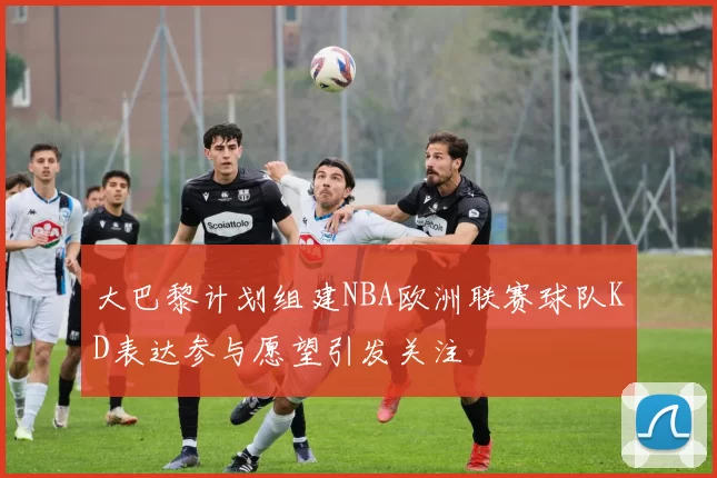 大巴黎计划组建NBA欧洲联赛球队KD表达参与愿望引发关注