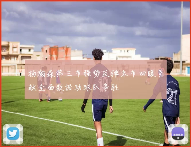 杨瀚森第三节强势反弹末节回暖贡献全面数据助球队争胜