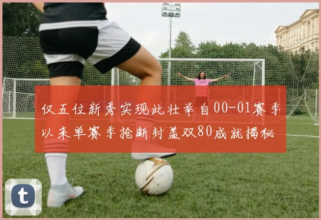 仅五位新秀实现此壮举自00-01赛季以来单赛季抢断封盖双80成就揭秘