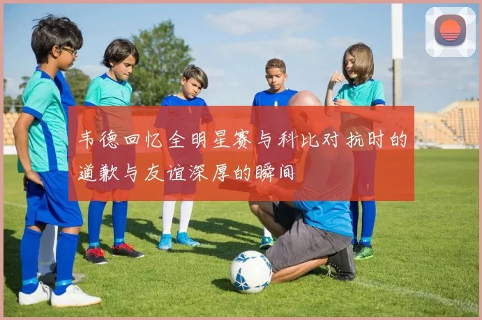 韦德回忆全明星赛与科比对抗时的道歉与友谊深厚的瞬间