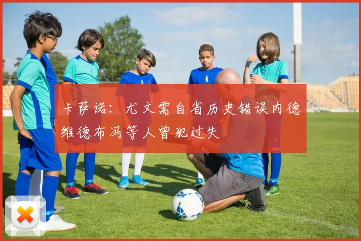 卡萨诺：尤文需自省历史错误内德维德布冯等人曾犯过失